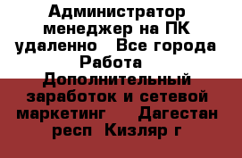 Администратор-менеджер на ПК удаленно - Все города Работа » Дополнительный заработок и сетевой маркетинг   . Дагестан респ.,Кизляр г.